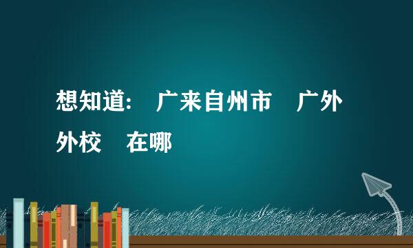 想知道: 广来自州市 广外外校 在哪