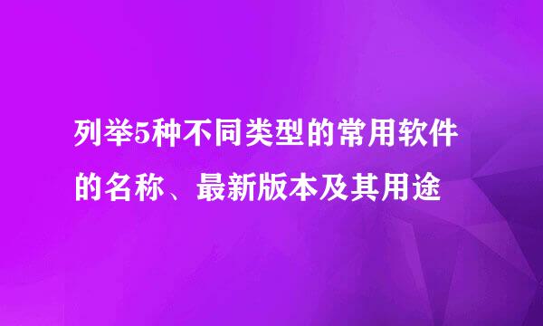 列举5种不同类型的常用软件的名称、最新版本及其用途