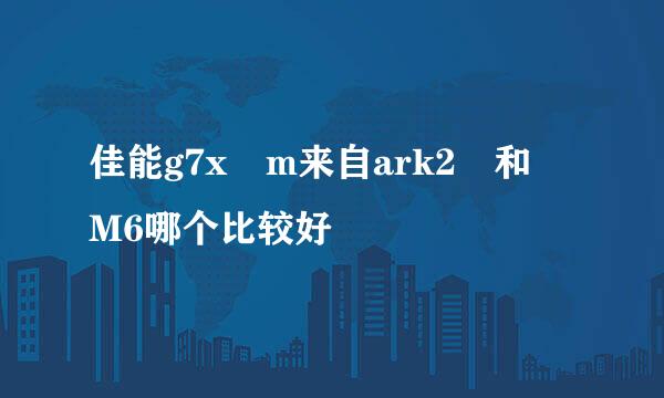 佳能g7x m来自ark2 和 M6哪个比较好