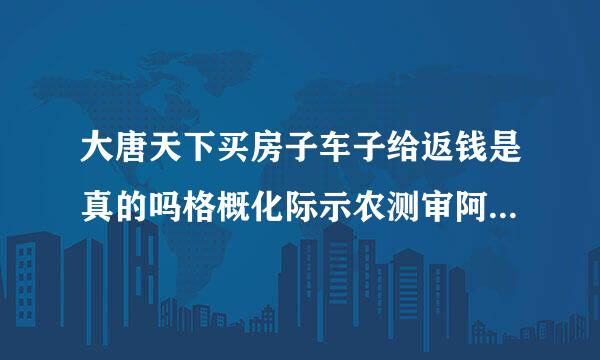 大唐天下买房子车子给返钱是真的吗格概化际示农测审阿？真有这么好的事情吗？会不会以后不给返了？