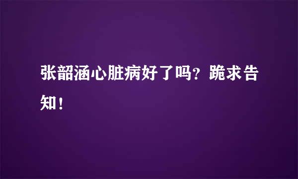 张韶涵心脏病好了吗？跪求告知！