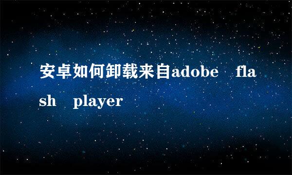 安卓如何卸载来自adobe flash player