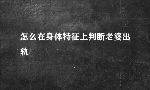 怎么在身体特征上判断老婆出轨