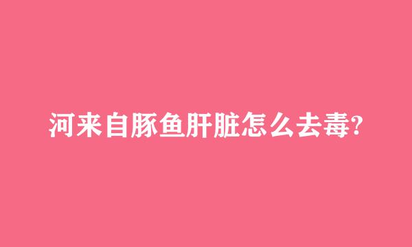 河来自豚鱼肝脏怎么去毒?