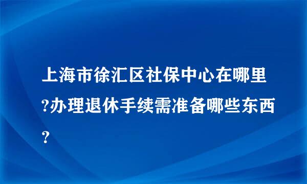 上海市徐汇区社保中心在哪里?办理退休手续需准备哪些东西？