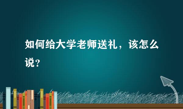 如何给大学老师送礼，该怎么说？