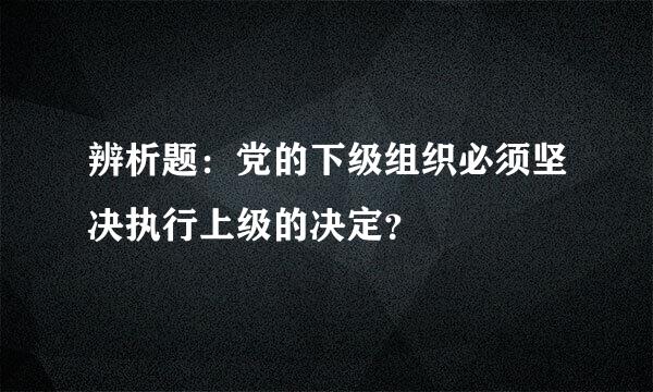 辨析题：党的下级组织必须坚决执行上级的决定？