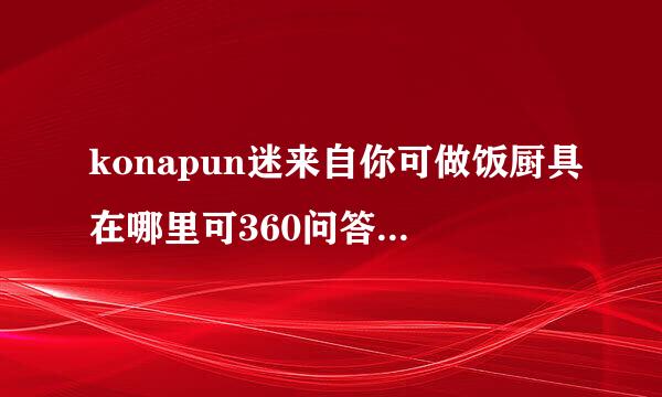 konapun迷来自你可做饭厨具在哪里可360问答以买到，大概多少钱？谢谢啦*^_^*