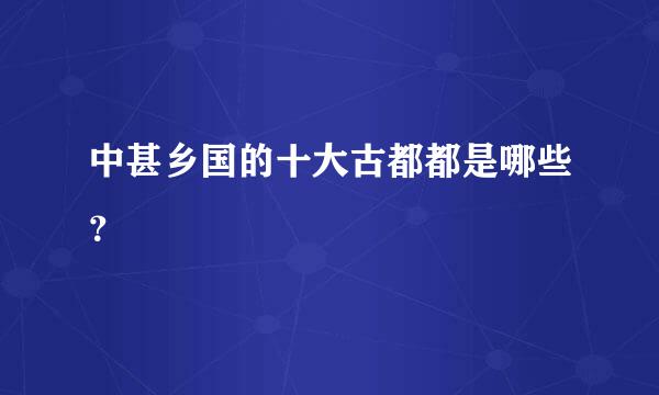 中甚乡国的十大古都都是哪些？