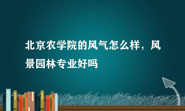 北京农学院的风气怎么样，风景园林专业好吗