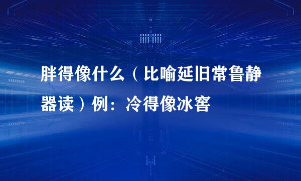 胖得像什么（比喻延旧常鲁静器读）例：冷得像冰窖