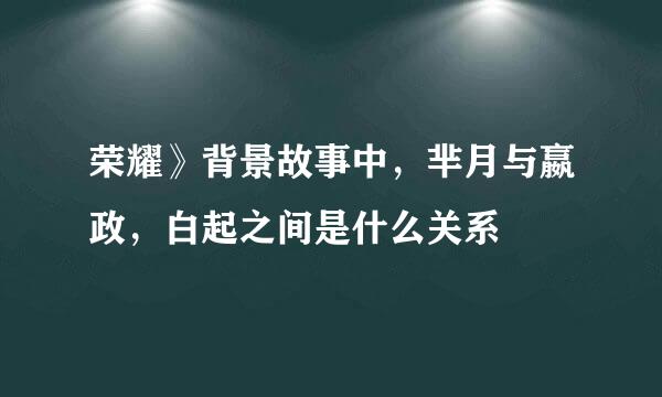 荣耀》背景故事中，芈月与嬴政，白起之间是什么关系