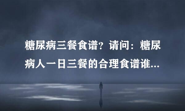 糖尿病三餐食谱？请问：糖尿病人一日三餐的合理食谱谁有。不要理论说明，给出具体的食谱怎么做就好了