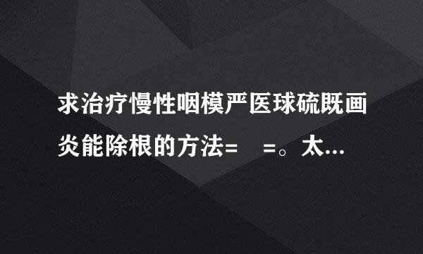 求治疗慢性咽模严医球硫既画炎能除根的方法= =。太难受了。