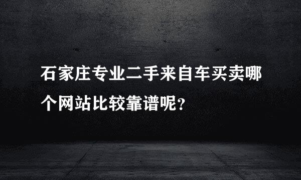 石家庄专业二手来自车买卖哪个网站比较靠谱呢？