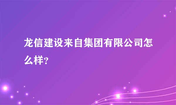 龙信建设来自集团有限公司怎么样？