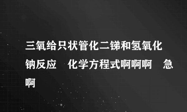 三氧给只状管化二锑和氢氧化钠反应 化学方程式啊啊啊 急啊