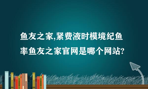 鱼友之家,紧费液时模境纪鱼率鱼友之家官网是哪个网站?