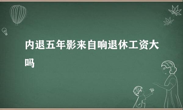 内退五年影来自响退休工资大吗