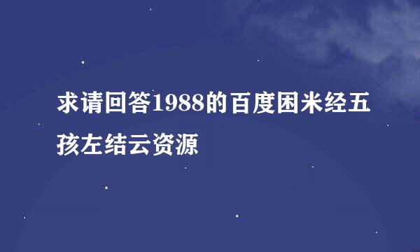 求请回答1988的百度困米经五孩左结云资源