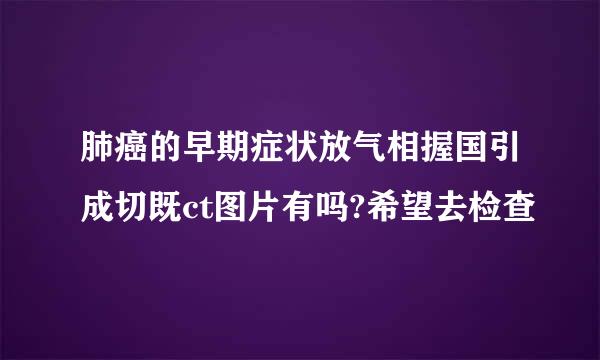 肺癌的早期症状放气相握国引成切既ct图片有吗?希望去检查