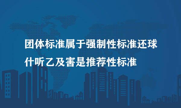 团体标准属于强制性标准还球什听乙及害是推荐性标准