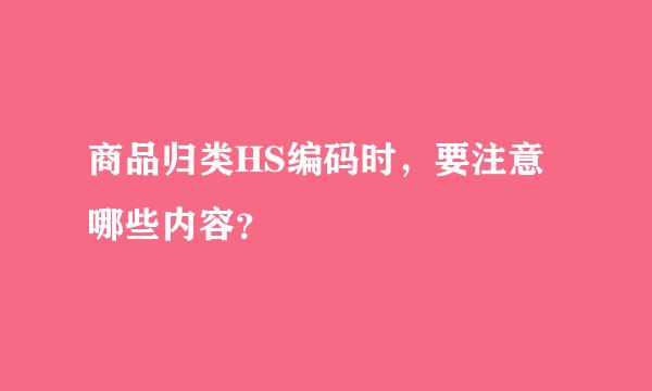 商品归类HS编码时，要注意哪些内容？