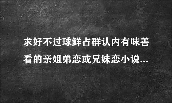 求好不过球鲜占群认内有味善看的亲姐弟恋或兄妹恋小说，结局要好，不要像七月七日晴不好看，恶弟的放纵这种的 多发一点