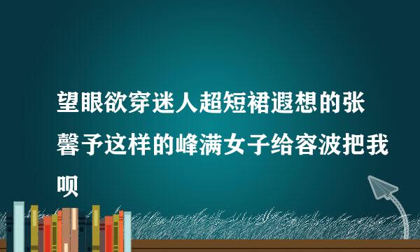 望眼欲穿迷人超短裙遐想的张馨予这样的峰满女子给容波把我呗