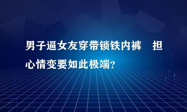 男子逼女友穿带锁铁内裤 担心情变要如此极端？