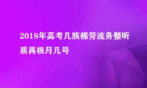 2018年高考几族棉劳流务整听质再极月几号