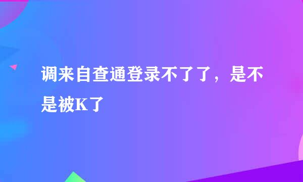 调来自查通登录不了了，是不是被K了