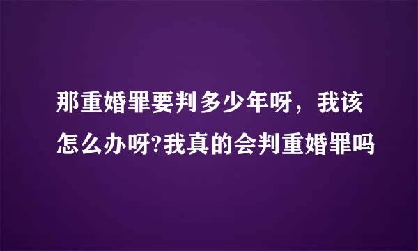 那重婚罪要判多少年呀，我该怎么办呀?我真的会判重婚罪吗