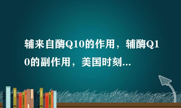 辅来自酶Q10的作用，辅酶Q10的副作用，美国时刻辅酶Q10