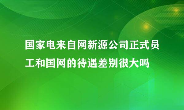 国家电来自网新源公司正式员工和国网的待遇差别很大吗