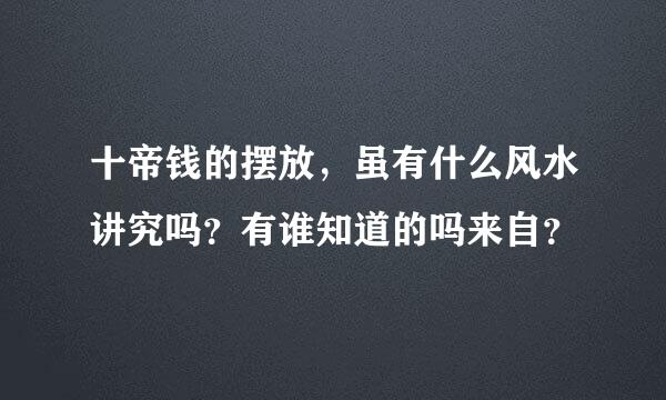 十帝钱的摆放，虽有什么风水讲究吗？有谁知道的吗来自？