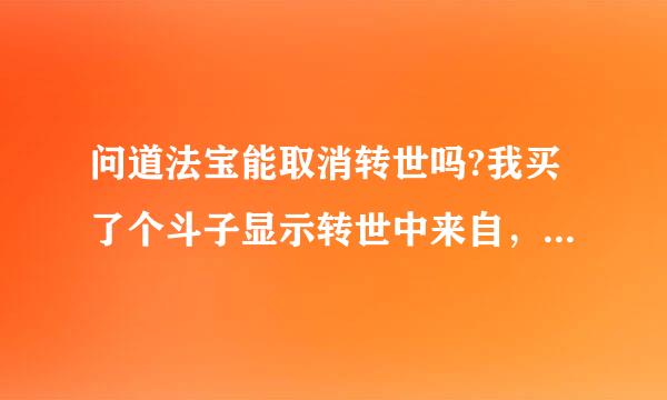 问道法宝能取消转世吗?我买了个斗子显示转世中来自，这对法宝有什么影响吗?能不能取消转世?能的话去哪?...