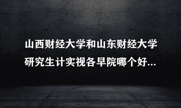 山西财经大学和山东财经大学研究生计实视各早院哪个好考些、录取分数多少？！就业方面哪个更有把握些？ 谢谢、、、