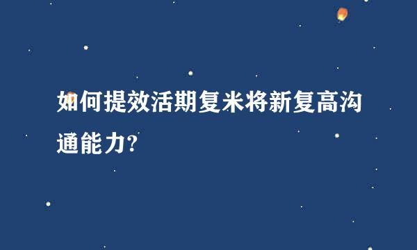 如何提效活期复米将新复高沟通能力?