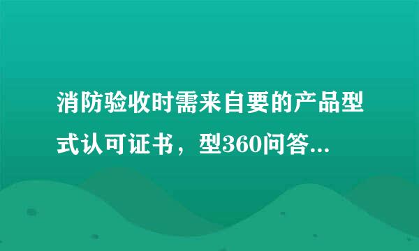 消防验收时需来自要的产品型式认可证书，型360问答式检验报告，合格证，盾排酸区连首3C认证分别是什么？在哪里可以弄到？