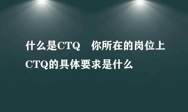 什么是CTQ 你所在的岗位上CTQ的具体要求是什么