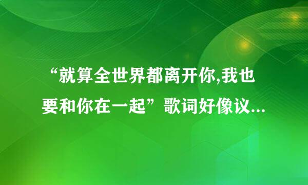 “就算全世界都离开你,我也要和你在一起”歌词好像议留抗春略省紧定培凯是这样,这是什么歌来的,