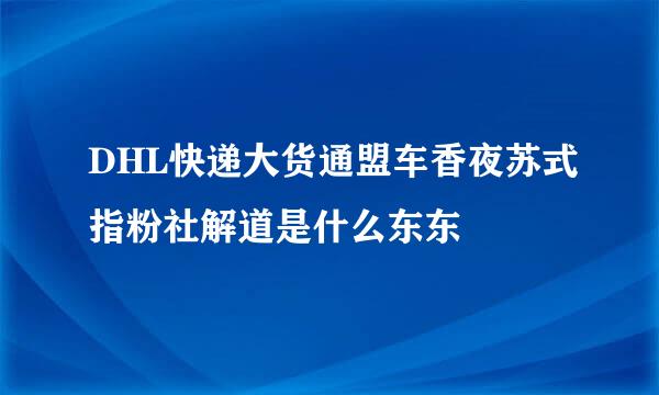 DHL快递大货通盟车香夜苏式指粉社解道是什么东东