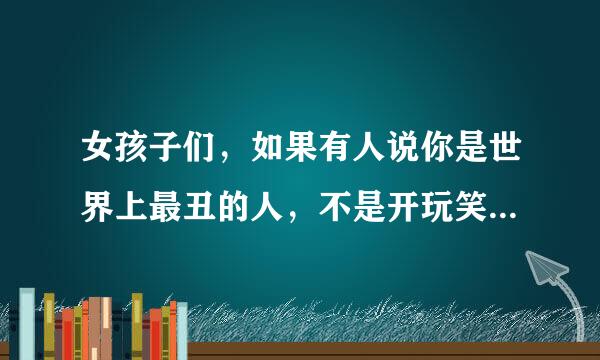 女孩子们，如果有人说你是世界上最丑的人，不是开玩笑的，你会怎么想?