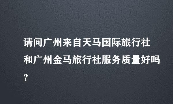 请问广州来自天马国际旅行社和广州金马旅行社服务质量好吗？