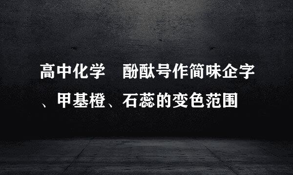 高中化学 酚酞号作简味企字、甲基橙、石蕊的变色范围