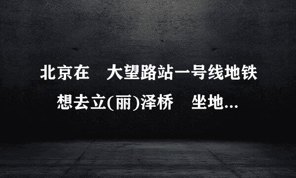 北京在 大望路站一号线地铁 想去立(丽)泽桥 坐地铁应该怎么走，几号线?