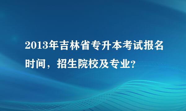 2013年吉林省专升本考试报名时间，招生院校及专业？