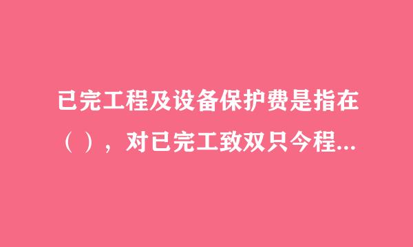 已完工程及设备保护费是指在（），对已完工致双只今程及设备进行保护所需的费用。