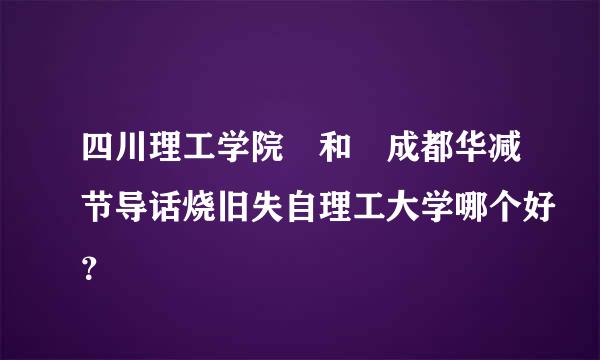 四川理工学院 和 成都华减节导话烧旧失自理工大学哪个好？